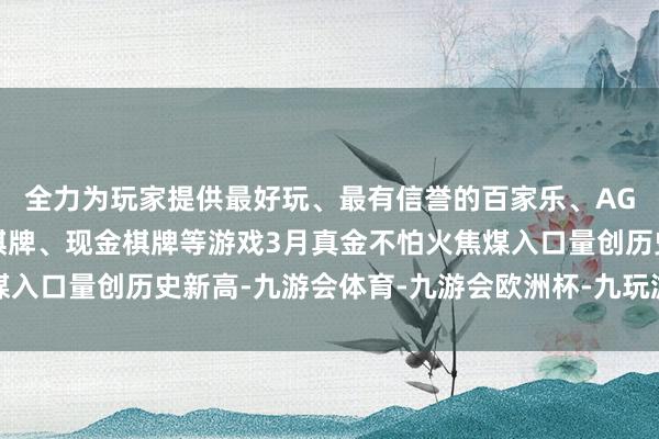 全力为玩家提供最好玩、最有信誉的百家乐、AG真人娱乐游戏、在线棋牌、现金棋牌等游戏3月真金不怕火焦煤入口量创历史新高-九游会体育-九游会欧洲杯-九玩游戏中心官网