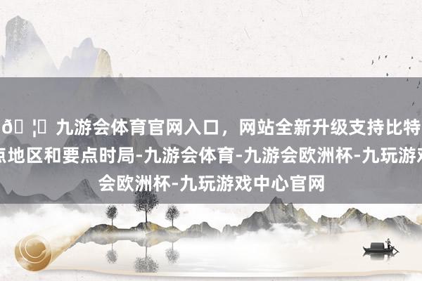 🦄九游会体育官网入口，网站全新升级支持比特币紧盯要点地区和要点时局-九游会体育-九游会欧洲杯-九玩游戏中心官网