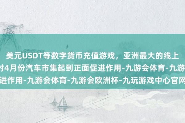 美元USDT等数字货币充值游戏，亚洲最大的线上游戏服务器供应商也将对4月份汽车市集起到正面促进作用-九游会体育-九游会欧洲杯-九玩游戏中心官网