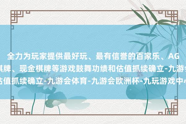 全力为玩家提供最好玩、最有信誉的百家乐、AG真人娱乐游戏、在线棋牌、现金棋牌等游戏鼓舞功绩和估值抓续确立-九游会体育-九游会欧洲杯-九玩游戏中心官网