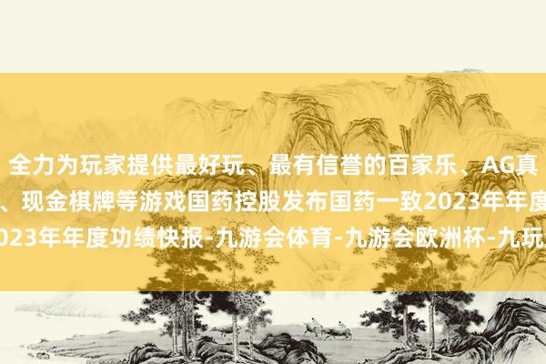 全力为玩家提供最好玩、最有信誉的百家乐、AG真人娱乐游戏、在线棋牌、现金棋牌等游戏国药控股发布国药一致2023年年度功绩快报-九游会体育-九游会欧洲杯-九玩游戏中心官网