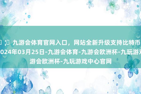 🦄九游会体育官网入口，网站全新升级支持比特币处理遵守：2024年03月25日-九游会体育-九游会欧洲杯-九玩游戏中心官网