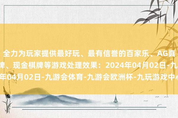 全力为玩家提供最好玩、最有信誉的百家乐、AG真人娱乐游戏、在线棋牌、现金棋牌等游戏处理效果：2024年04月02日-九游会体育-九游会欧洲杯-九玩游戏中心官网