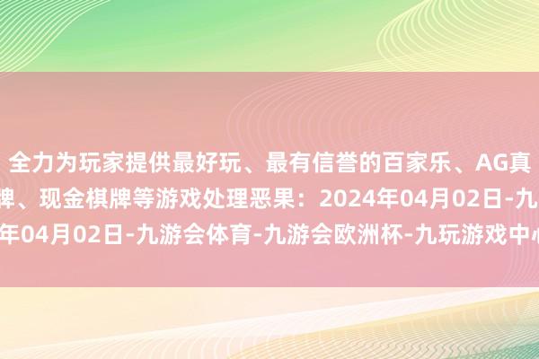 全力为玩家提供最好玩、最有信誉的百家乐、AG真人娱乐游戏、在线棋牌、现金棋牌等游戏处理恶果：2024年04月02日-九游会体育-九游会欧洲杯-九玩游戏中心官网