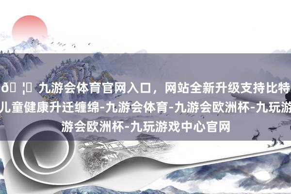 🦄九游会体育官网入口，网站全新升级支持比特币赓续实施儿童健康升迁缠绵-九游会体育-九游会欧洲杯-九玩游戏中心官网