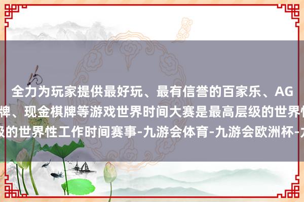 全力为玩家提供最好玩、最有信誉的百家乐、AG真人娱乐游戏、在线棋牌、现金棋牌等游戏世界时间大赛是最高层级的世界性工作时间赛事-九游会体育-九游会欧洲杯-九玩游戏中心官网