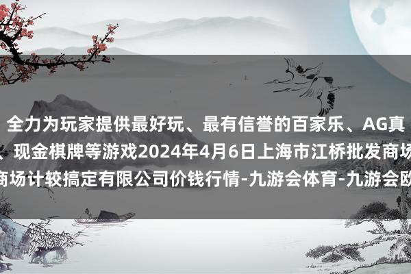 全力为玩家提供最好玩、最有信誉的百家乐、AG真人娱乐游戏、在线棋牌、现金棋牌等游戏2024年4月6日上海市江桥批发商场计较搞定有限公司价钱行情-九游会体育-九游会欧洲杯-九玩游戏中心官网