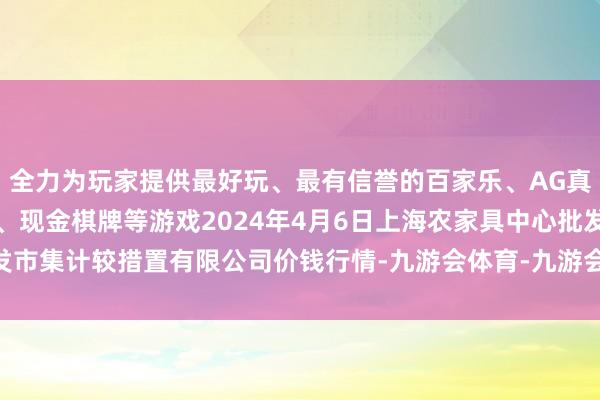 全力为玩家提供最好玩、最有信誉的百家乐、AG真人娱乐游戏、在线棋牌、现金棋牌等游戏2024年4月6日上海农家具中心批发市集计较措置有限公司价钱行情-九游会体育-九游会欧洲杯-九玩游戏中心官网