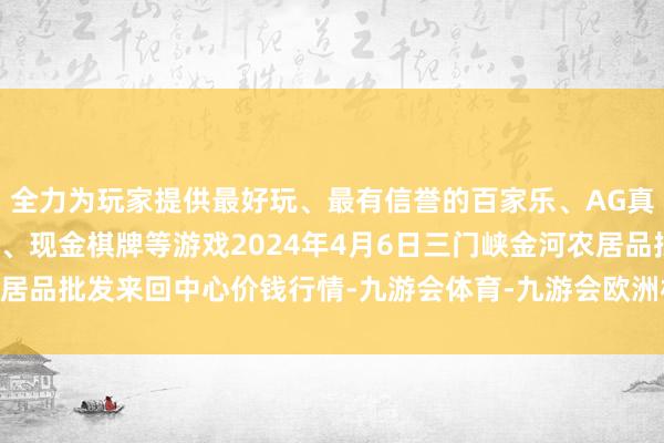 全力为玩家提供最好玩、最有信誉的百家乐、AG真人娱乐游戏、在线棋牌、现金棋牌等游戏2024年4月6日三门峡金河农居品批发来回中心价钱行情-九游会体育-九游会欧洲杯-九玩游戏中心官网