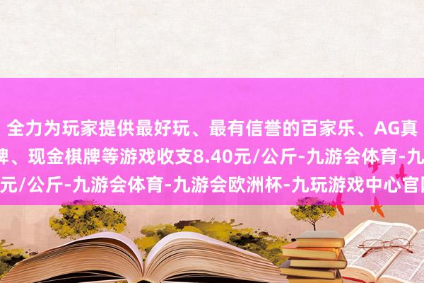 全力为玩家提供最好玩、最有信誉的百家乐、AG真人娱乐游戏、在线棋牌、现金棋牌等游戏收支8.40元/公斤-九游会体育-九游会欧洲杯-九玩游戏中心官网