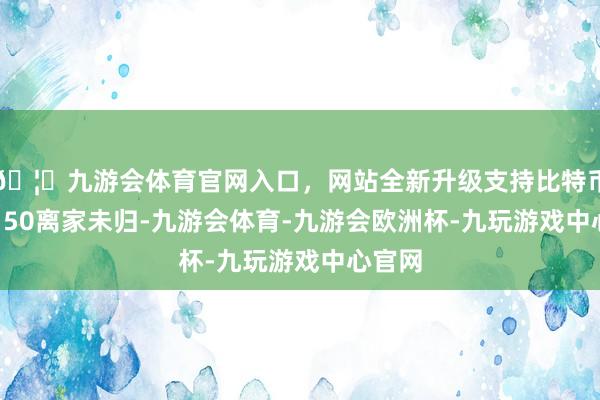 🦄九游会体育官网入口，网站全新升级支持比特币约18:50离家未归-九游会体育-九游会欧洲杯-九玩游戏中心官网