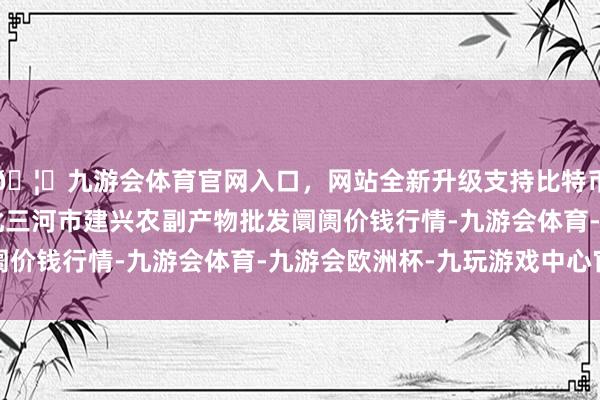 🦄九游会体育官网入口，网站全新升级支持比特币2024年4月8日河北三河市建兴农副产物批发阛阓价钱行情-九游会体育-九游会欧洲杯-九玩游戏中心官网