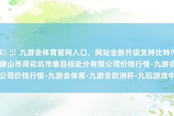 🦄九游会体育官网入口，网站全新升级支持比特币2024年4月8日河北唐山市荷花坑市集目标处分有限公司价钱行情-九游会体育-九游会欧洲杯-九玩游戏中心官网