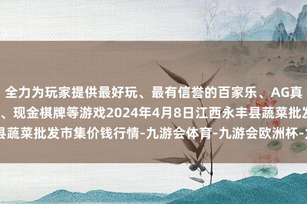 全力为玩家提供最好玩、最有信誉的百家乐、AG真人娱乐游戏、在线棋牌、现金棋牌等游戏2024年4月8日江西永丰县蔬菜批发市集价钱行情-九游会体育-九游会欧洲杯-九玩游戏中心官网