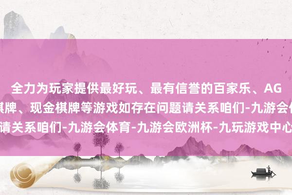 全力为玩家提供最好玩、最有信誉的百家乐、AG真人娱乐游戏、在线棋牌、现金棋牌等游戏如存在问题请关系咱们-九游会体育-九游会欧洲杯-九玩游戏中心官网