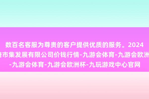 数百名客服为尊贵的客户提供优质的服务。2024年4月12日江苏凌家塘市集发展有限公司价钱行情-九游会体育-九游会欧洲杯-九玩游戏中心官网