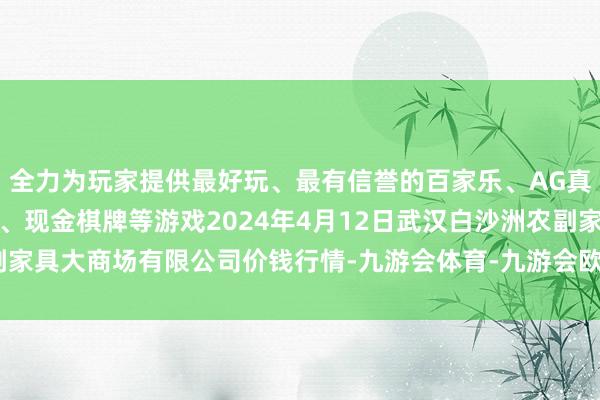 全力为玩家提供最好玩、最有信誉的百家乐、AG真人娱乐游戏、在线棋牌、现金棋牌等游戏2024年4月12日武汉白沙洲农副家具大商场有限公司价钱行情-九游会体育-九游会欧洲杯-九玩游戏中心官网