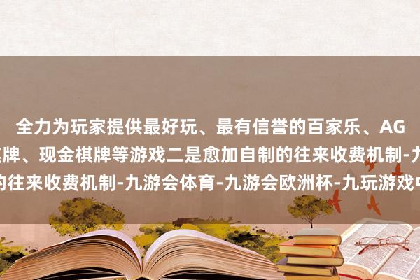 全力为玩家提供最好玩、最有信誉的百家乐、AG真人娱乐游戏、在线棋牌、现金棋牌等游戏二是愈加自制的往来收费机制-九游会体育-九游会欧洲杯-九玩游戏中心官网