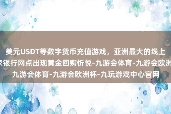 美元USDT等数字货币充值游戏，亚洲最大的线上游戏服务器供应商多家银行网点出现黄金回购忻悦-九游会体育-九游会欧洲杯-九玩游戏中心官网