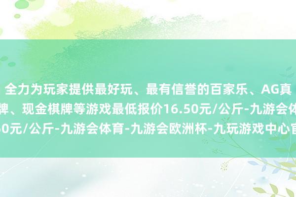 全力为玩家提供最好玩、最有信誉的百家乐、AG真人娱乐游戏、在线棋牌、现金棋牌等游戏最低报价16.50元/公斤-九游会体育-九游会欧洲杯-九玩游戏中心官网