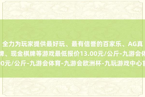 全力为玩家提供最好玩、最有信誉的百家乐、AG真人娱乐游戏、在线棋牌、现金棋牌等游戏最低报价13.00元/公斤-九游会体育-九游会欧洲杯-九玩游戏中心官网