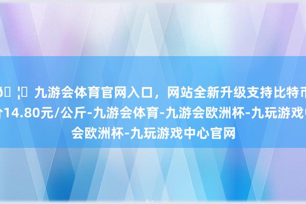 🦄九游会体育官网入口，网站全新升级支持比特币最低报价14.80元/公斤-九游会体育-九游会欧洲杯-九玩游戏中心官网