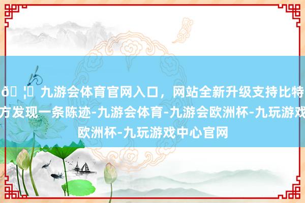 🦄九游会体育官网入口，网站全新升级支持比特币鹿城警方发现一条陈迹-九游会体育-九游会欧洲杯-九玩游戏中心官网