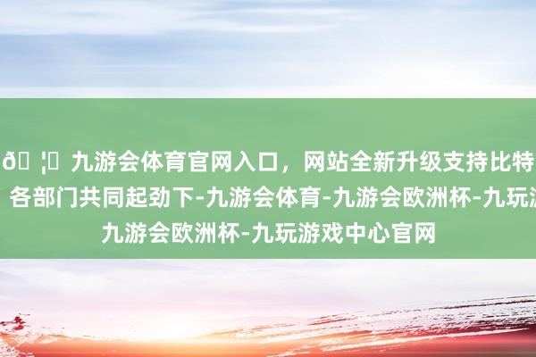 🦄九游会体育官网入口，网站全新升级支持比特币在各地区、各部门共同起劲下-九游会体育-九游会欧洲杯-九玩游戏中心官网