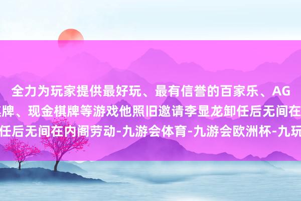 全力为玩家提供最好玩、最有信誉的百家乐、AG真人娱乐游戏、在线棋牌、现金棋牌等游戏他照旧邀请李显龙卸任后无间在内阁劳动-九游会体育-九游会欧洲杯-九玩游戏中心官网