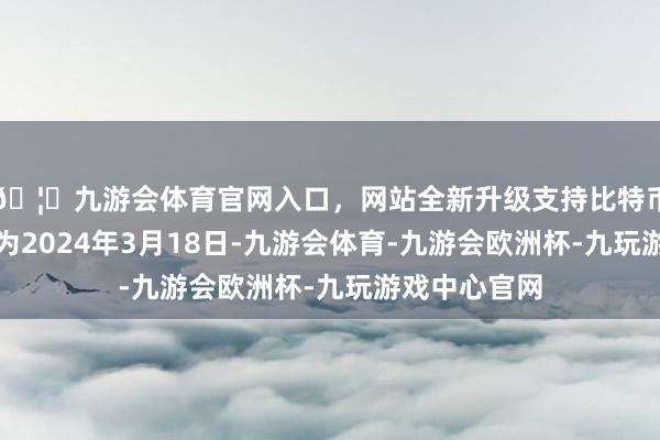 🦄九游会体育官网入口，网站全新升级支持比特币转股开动日为2024年3月18日-九游会体育-九游会欧洲杯-九玩游戏中心官网