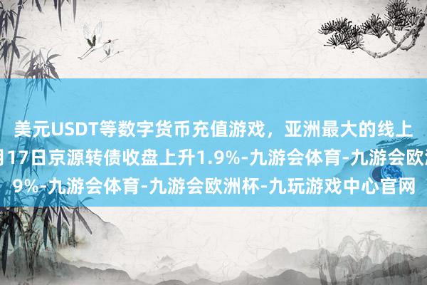 美元USDT等数字货币充值游戏，亚洲最大的线上游戏服务器供应商4月17日京源转债收盘上升1.9%-九游会体育-九游会欧洲杯-九玩游戏中心官网