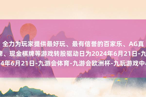 全力为玩家提供最好玩、最有信誉的百家乐、AG真人娱乐游戏、在线棋牌、现金棋牌等游戏转股驱动日为2024年6月21日-九游会体育-九游会欧洲杯-九玩游戏中心官网