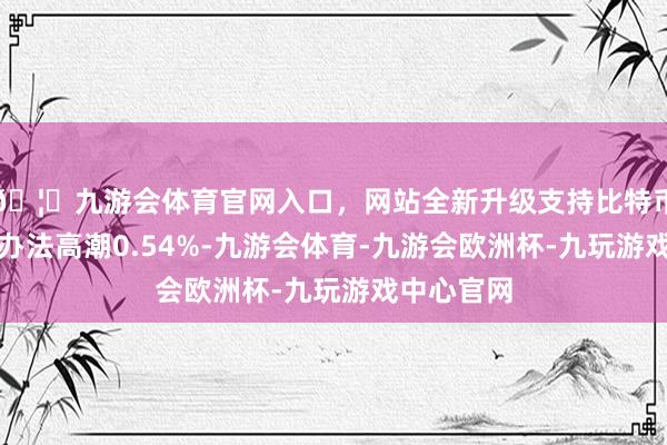 🦄九游会体育官网入口，网站全新升级支持比特币当日民爆办法高潮0.54%-九游会体育-九游会欧洲杯-九玩游戏中心官网