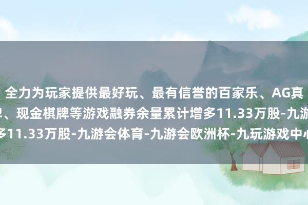 全力为玩家提供最好玩、最有信誉的百家乐、AG真人娱乐游戏、在线棋牌、现金棋牌等游戏融券余量累计增多11.33万股-九游会体育-九游会欧洲杯-九玩游戏中心官网