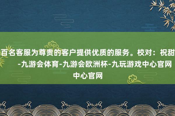 数百名客服为尊贵的客户提供优质的服务。校对：祝甜婷       -九游会体育-九游会欧洲杯-九玩游戏中心官网