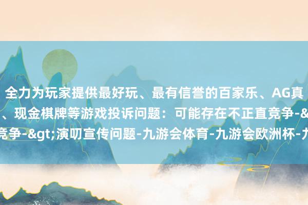 全力为玩家提供最好玩、最有信誉的百家乐、AG真人娱乐游戏、在线棋牌、现金棋牌等游戏投诉问题：可能存在不正直竞争->演叨宣传问题-九游会体育-九游会欧洲杯-九玩游戏中心官网