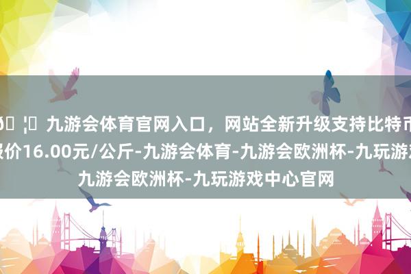 🦄九游会体育官网入口，网站全新升级支持比特币当日最高报价16.00元/公斤-九游会体育-九游会欧洲杯-九玩游戏中心官网