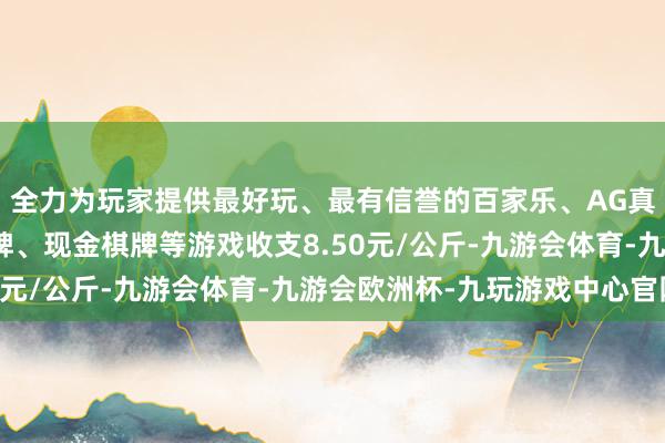 全力为玩家提供最好玩、最有信誉的百家乐、AG真人娱乐游戏、在线棋牌、现金棋牌等游戏收支8.50元/公斤-九游会体育-九游会欧洲杯-九玩游戏中心官网