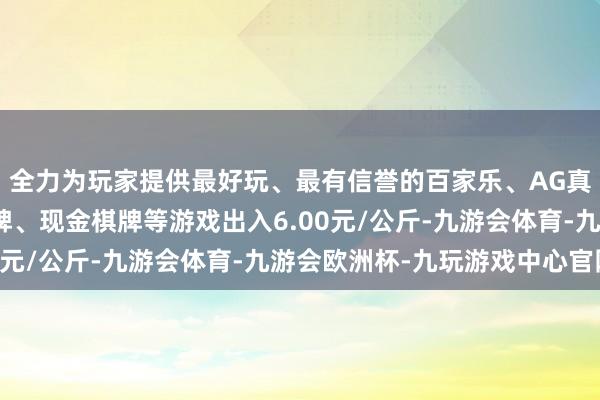 全力为玩家提供最好玩、最有信誉的百家乐、AG真人娱乐游戏、在线棋牌、现金棋牌等游戏出入6.00元/公斤-九游会体育-九游会欧洲杯-九玩游戏中心官网