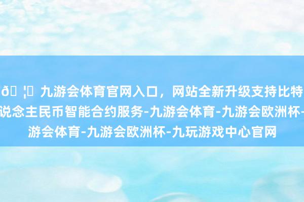 🦄九游会体育官网入口，网站全新升级支持比特币公司探索数字东说念主民币智能合约服务-九游会体育-九游会欧洲杯-九玩游戏中心官网