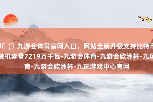 🦄九游会体育官网入口，网站全新升级支持比特币陆优势电新增装机容量7219万千瓦-九游会体育-九游会欧洲杯-九玩游戏中心官网