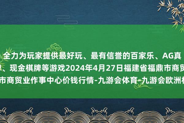 全力为玩家提供最好玩、最有信誉的百家乐、AG真人娱乐游戏、在线棋牌、现金棋牌等游戏2024年4月27日福建省福鼎市商贸业作事中心价钱行情-九游会体育-九游会欧洲杯-九玩游戏中心官网