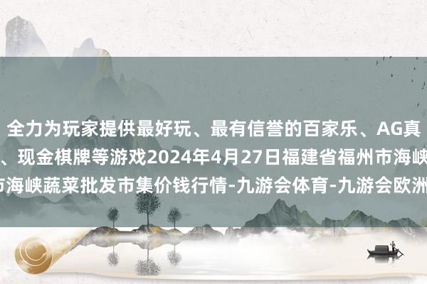 全力为玩家提供最好玩、最有信誉的百家乐、AG真人娱乐游戏、在线棋牌、现金棋牌等游戏2024年4月27日福建省福州市海峡蔬菜批发市集价钱行情-九游会体育-九游会欧洲杯-九玩游戏中心官网