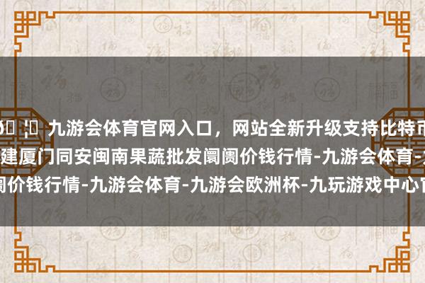 🦄九游会体育官网入口，网站全新升级支持比特币2024年4月27日福建厦门同安闽南果蔬批发阛阓价钱行情-九游会体育-九游会欧洲杯-九玩游戏中心官网