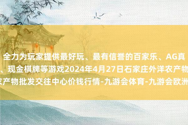 全力为玩家提供最好玩、最有信誉的百家乐、AG真人娱乐游戏、在线棋牌、现金棋牌等游戏2024年4月27日石家庄外洋农产物批发交往中心价钱行情-九游会体育-九游会欧洲杯-九玩游戏中心官网