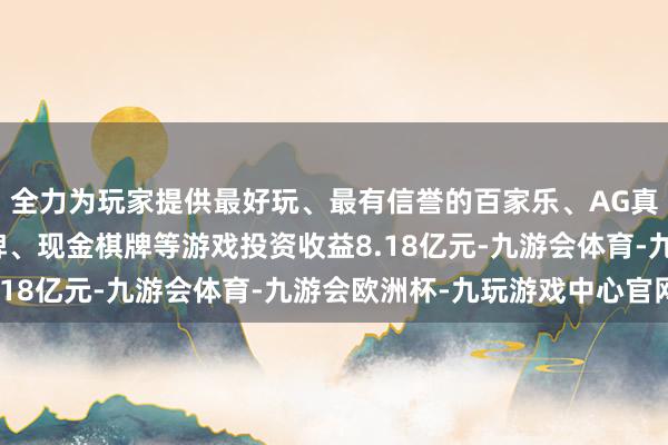 全力为玩家提供最好玩、最有信誉的百家乐、AG真人娱乐游戏、在线棋牌、现金棋牌等游戏投资收益8.18亿元-九游会体育-九游会欧洲杯-九玩游戏中心官网