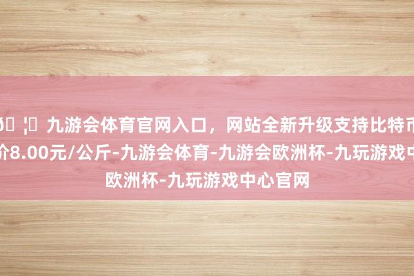 🦄九游会体育官网入口，网站全新升级支持比特币最低报价8.00元/公斤-九游会体育-九游会欧洲杯-九玩游戏中心官网