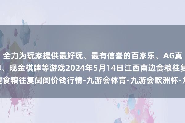 全力为玩家提供最好玩、最有信誉的百家乐、AG真人娱乐游戏、在线棋牌、现金棋牌等游戏2024年5月14日江西南边食粮往复阛阓价钱行情-九游会体育-九游会欧洲杯-九玩游戏中心官网