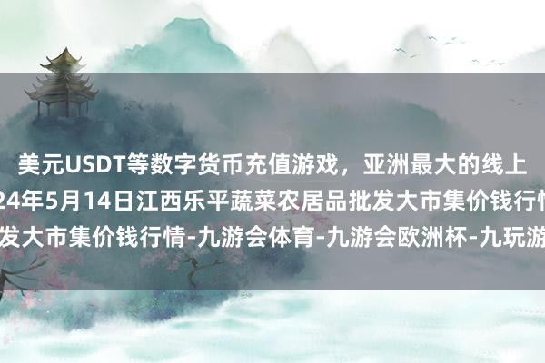 美元USDT等数字货币充值游戏，亚洲最大的线上游戏服务器供应商2024年5月14日江西乐平蔬菜农居品批发大市集价钱行情-九游会体育-九游会欧洲杯-九玩游戏中心官网