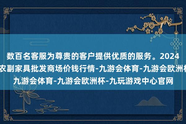 数百名客服为尊贵的客户提供优质的服务。2024年5月14日江苏联谊农副家具批发商场价钱行情-九游会体育-九游会欧洲杯-九玩游戏中心官网